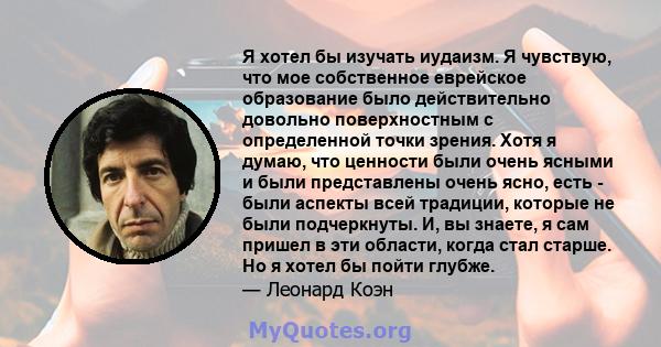 Я хотел бы изучать иудаизм. Я чувствую, что мое собственное еврейское образование было действительно довольно поверхностным с определенной точки зрения. Хотя я думаю, что ценности были очень ясными и были представлены