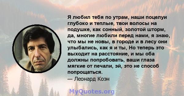 Я любил тебя по утрам, наши поцелуи глубоко и теплые, твои волосы на подушке, как сонный, золотой шторм, да, многие любили перед нами, я знаю, что мы не новы, в городе и в лесу они улыбались, как я и ты, Но теперь это