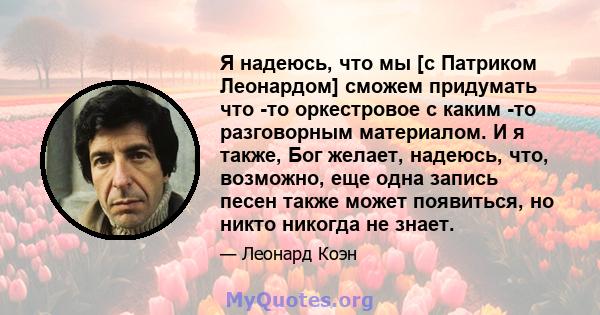 Я надеюсь, что мы [с Патриком Леонардом] сможем придумать что -то оркестровое с каким -то разговорным материалом. И я также, Бог желает, надеюсь, что, возможно, еще одна запись песен также может появиться, но никто