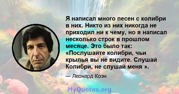 Я написал много песен с колибри в них. Никто из них никогда не приходил ни к чему, но я написал несколько строк в прошлом месяце. Это было так: «Послушайте колибри, чьи крылья вы не видите. Слушай Колибри, не слушай