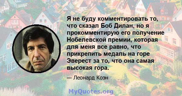 Я не буду комментировать то, что сказал Боб Дилан, но я прокомментирую его получение Нобелевской премии, которая для меня все равно, что прикрепить медаль на горе Эверест за то, что она самая высокая гора.