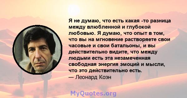 Я не думаю, что есть какая -то разница между влюбленной и глубокой любовью. Я думаю, что опыт в том, что вы на мгновение растворяете свои часовые и свои батальоны, и вы действительно видите, что между людьми есть эта