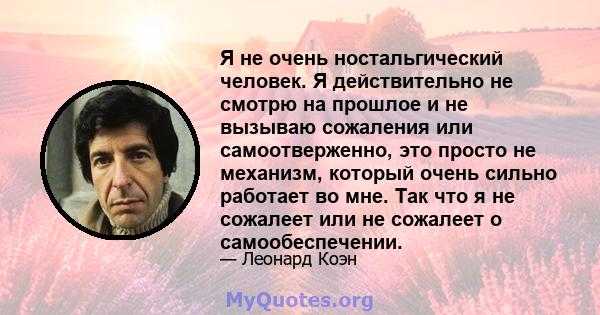 Я не очень ностальгический человек. Я действительно не смотрю на прошлое и не вызываю сожаления или самоотверженно, это просто не механизм, который очень сильно работает во мне. Так что я не сожалеет или не сожалеет о