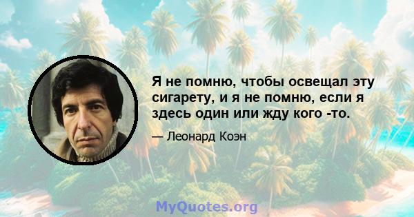 Я не помню, чтобы освещал эту сигарету, и я не помню, если я здесь один или жду кого -то.