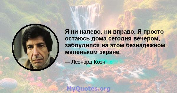 Я ни налево, ни вправо. Я просто остаюсь дома сегодня вечером, заблудился на этом безнадежном маленьком экране.