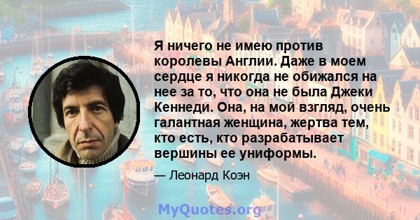 Я ничего не имею против королевы Англии. Даже в моем сердце я никогда не обижался на нее за то, что она не была Джеки Кеннеди. Она, на мой взгляд, очень галантная женщина, жертва тем, кто есть, кто разрабатывает вершины 