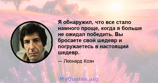 Я обнаружил, что все стало намного проще, когда я больше не ожидал победить. Вы бросаете свой шедевр и погружаетесь в настоящий шедевр.