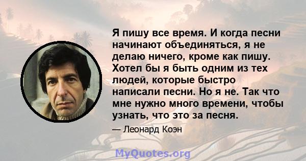 Я пишу все время. И когда песни начинают объединяться, я не делаю ничего, кроме как пишу. Хотел бы я быть одним из тех людей, которые быстро написали песни. Но я не. Так что мне нужно много времени, чтобы узнать, что