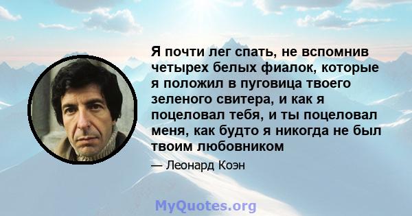 Я почти лег спать, не вспомнив четырех белых фиалок, которые я положил в пуговица твоего зеленого свитера, и как я поцеловал тебя, и ты поцеловал меня, как будто я никогда не был твоим любовником