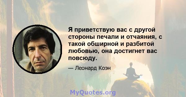 Я приветствую вас с другой стороны печали и отчаяния, с такой обширной и разбитой любовью, она достигнет вас повсюду.