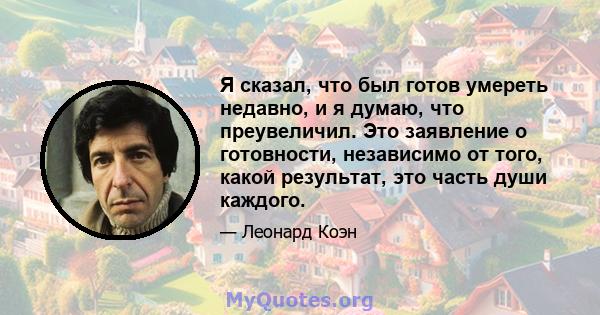 Я сказал, что был готов умереть недавно, и я думаю, что преувеличил. Это заявление о готовности, независимо от того, какой результат, это часть души каждого.