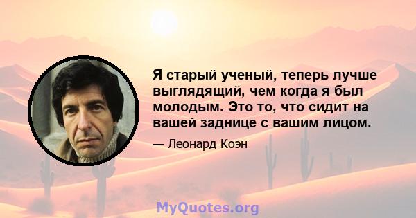 Я старый ученый, теперь лучше выглядящий, чем когда я был молодым. Это то, что сидит на вашей заднице с вашим лицом.