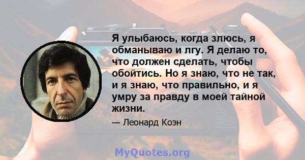 Я улыбаюсь, когда злюсь, я обманываю и лгу. Я делаю то, что должен сделать, чтобы обойтись. Но я знаю, что не так, и я знаю, что правильно, и я умру за правду в моей тайной жизни.