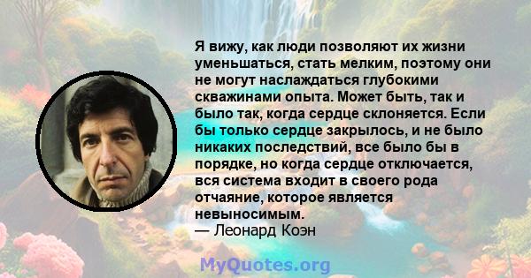 Я вижу, как люди позволяют их жизни уменьшаться, стать мелким, поэтому они не могут наслаждаться глубокими скважинами опыта. Может быть, так и было так, когда сердце склоняется. Если бы только сердце закрылось, и не