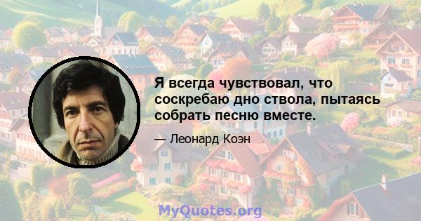 Я всегда чувствовал, что соскребаю дно ствола, пытаясь собрать песню вместе.