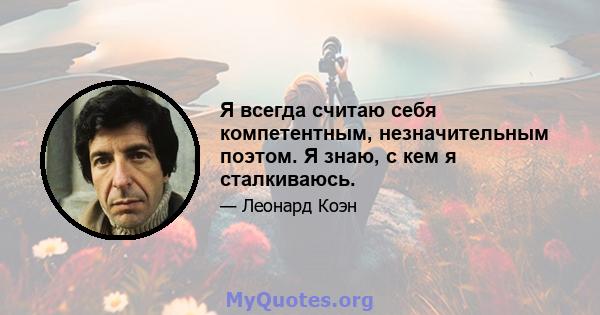 Я всегда считаю себя компетентным, незначительным поэтом. Я знаю, с кем я сталкиваюсь.