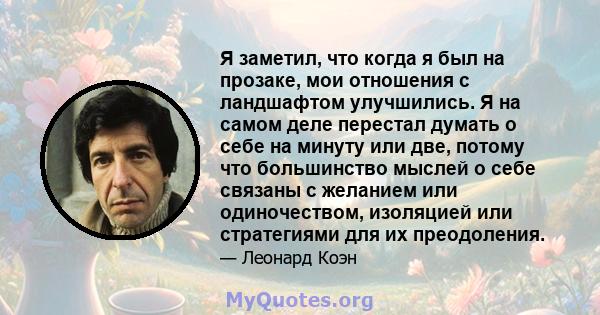 Я заметил, что когда я был на прозаке, мои отношения с ландшафтом улучшились. Я на самом деле перестал думать о себе на минуту или две, потому что большинство мыслей о себе связаны с желанием или одиночеством, изоляцией 