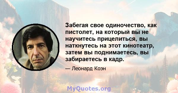 Забегая свое одиночество, как пистолет, на который вы не научитесь прицелиться, вы наткнутесь на этот кинотеатр, затем вы поднимаетесь, вы забираетесь в кадр.