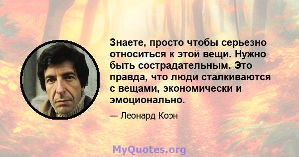 Знаете, просто чтобы серьезно относиться к этой вещи. Нужно быть сострадательным. Это правда, что люди сталкиваются с вещами, экономически и эмоционально.