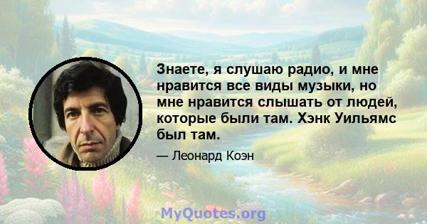 Знаете, я слушаю радио, и мне нравится все виды музыки, но мне нравится слышать от людей, которые были там. Хэнк Уильямс был там.