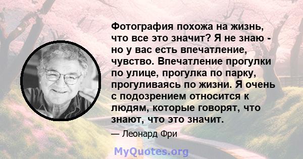 Фотография похожа на жизнь, что все это значит? Я не знаю - но у вас есть впечатление, чувство. Впечатление прогулки по улице, прогулка по парку, прогуливаясь по жизни. Я очень с подозрением относится к людям, которые