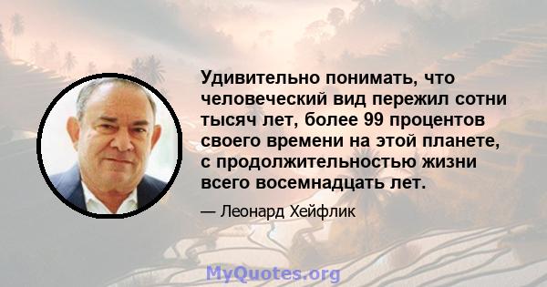 Удивительно понимать, что человеческий вид пережил сотни тысяч лет, более 99 процентов своего времени на этой планете, с продолжительностью жизни всего восемнадцать лет.