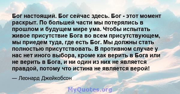 Бог настоящий. Бог сейчас здесь. Бог - этот момент раскрыт. По большей части мы потерялись в прошлом и будущем мире ума. Чтобы испытать живое присутствие Бога во всем присутствующем, мы приедем туда, где есть Бог. Мы