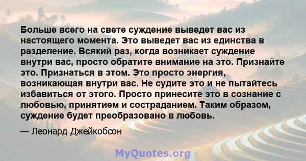 Больше всего на свете суждение выведет вас из настоящего момента. Это выведет вас из единства в разделение. Всякий раз, когда возникает суждение внутри вас, просто обратите внимание на это. Признайте это. Признаться в