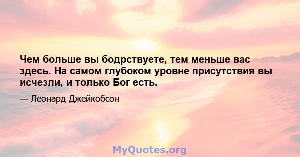 Чем больше вы бодрствуете, тем меньше вас здесь. На самом глубоком уровне присутствия вы исчезли, и только Бог есть.