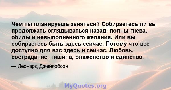 Чем ты планируешь заняться? Собираетесь ли вы продолжать оглядываться назад, полны гнева, обиды и невыполненного желания. Или вы собираетесь быть здесь сейчас. Потому что все доступно для вас здесь и сейчас. Любовь,