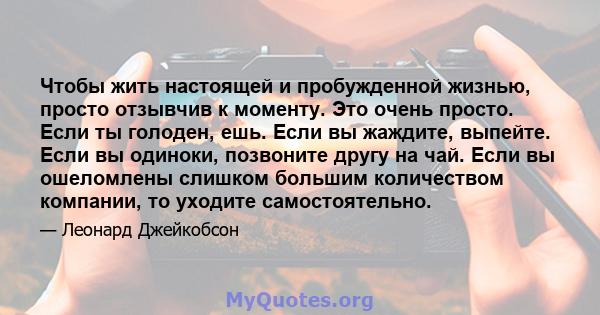 Чтобы жить настоящей и пробужденной жизнью, просто отзывчив к моменту. Это очень просто. Если ты голоден, ешь. Если вы жаждите, выпейте. Если вы одиноки, позвоните другу на чай. Если вы ошеломлены слишком большим