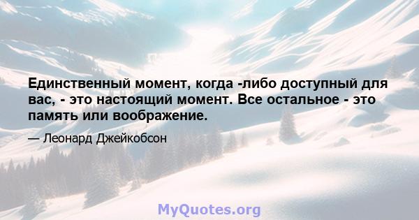 Единственный момент, когда -либо доступный для вас, - это настоящий момент. Все остальное - это память или воображение.