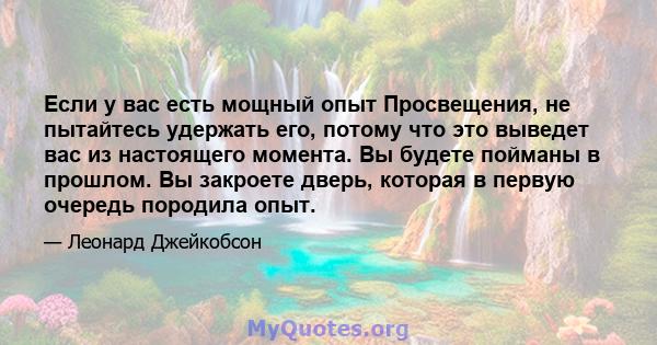 Если у вас есть мощный опыт Просвещения, не пытайтесь удержать его, потому что это выведет вас из настоящего момента. Вы будете пойманы в прошлом. Вы закроете дверь, которая в первую очередь породила опыт.