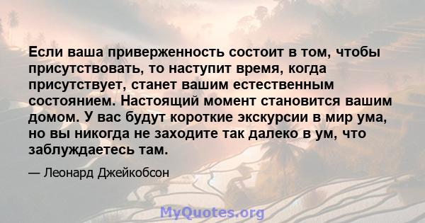 Если ваша приверженность состоит в том, чтобы присутствовать, то наступит время, когда присутствует, станет вашим естественным состоянием. Настоящий момент становится вашим домом. У вас будут короткие экскурсии в мир