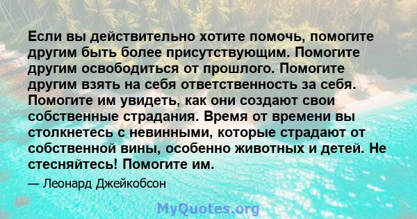 Если вы действительно хотите помочь, помогите другим быть более присутствующим. Помогите другим освободиться от прошлого. Помогите другим взять на себя ответственность за себя. Помогите им увидеть, как они создают свои