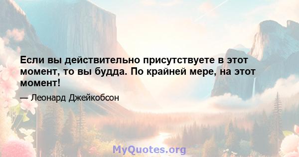 Если вы действительно присутствуете в этот момент, то вы будда. По крайней мере, на этот момент!