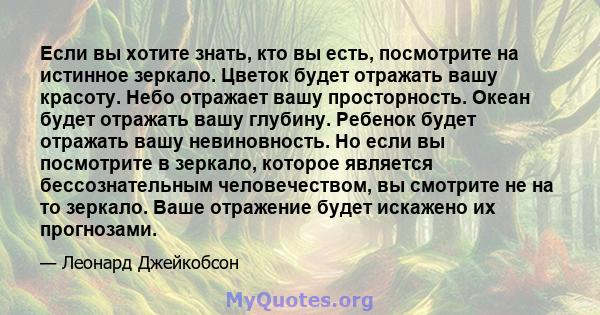 Если вы хотите знать, кто вы есть, посмотрите на истинное зеркало. Цветок будет отражать вашу красоту. Небо отражает вашу просторность. Океан будет отражать вашу глубину. Ребенок будет отражать вашу невиновность. Но