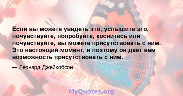 Если вы можете увидеть это, услышите это, почувствуйте, попробуйте, коснитесь или почувствуйте, вы можете присутствовать с ним. Это настоящий момент, и поэтому он дает вам возможность присутствовать с ним.