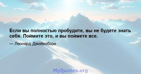 Если вы полностью пробудите, вы не будете знать себя. Поймите это, и вы поймете все.