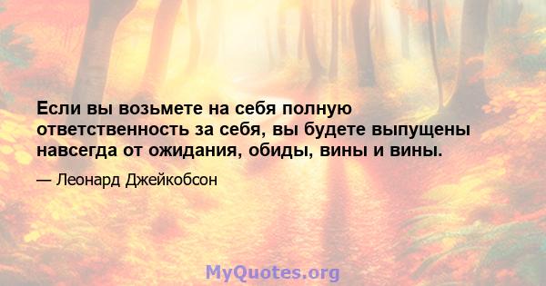 Если вы возьмете на себя полную ответственность за себя, вы будете выпущены навсегда от ожидания, обиды, вины и вины.