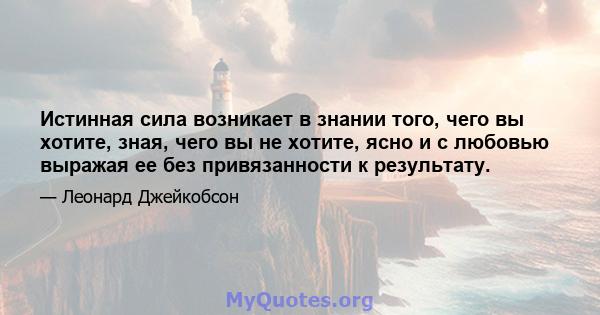 Истинная сила возникает в знании того, чего вы хотите, зная, чего вы не хотите, ясно и с любовью выражая ее без привязанности к результату.