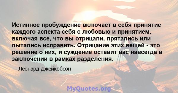 Истинное пробуждение включает в себя принятие каждого аспекта себя с любовью и принятием, включая все, что вы отрицали, прятались или пытались исправить. Отрицание этих вещей - это решение о них, и суждение оставит вас