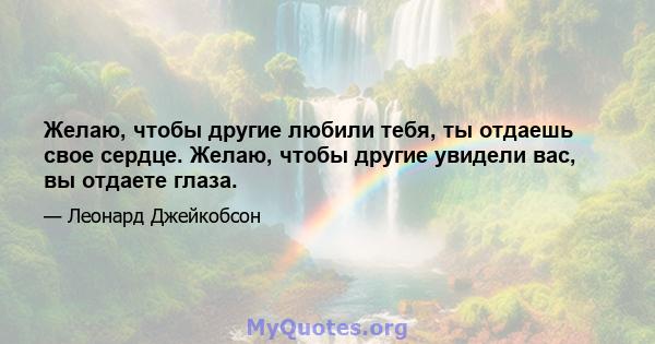 Желаю, чтобы другие любили тебя, ты отдаешь свое сердце. Желаю, чтобы другие увидели вас, вы отдаете глаза.