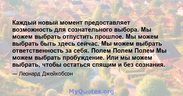 Каждый новый момент предоставляет возможность для сознательного выбора. Мы можем выбрать отпустить прошлое. Мы можем выбрать быть здесь сейчас. Мы можем выбрать ответственность за себя. Полем Полем Полем Мы можем