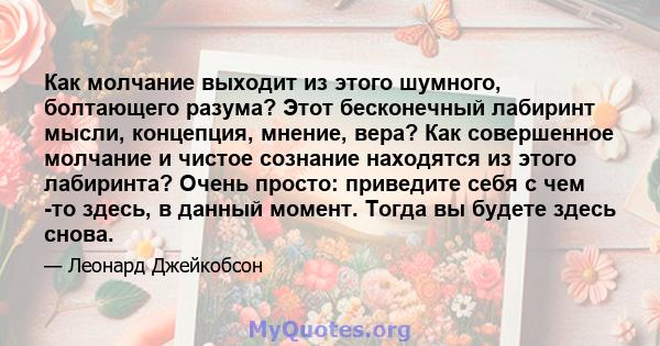 Как молчание выходит из этого шумного, болтающего разума? Этот бесконечный лабиринт мысли, концепция, мнение, вера? Как совершенное молчание и чистое сознание находятся из этого лабиринта? Очень просто: приведите себя с 