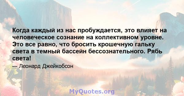 Когда каждый из нас пробуждается, это влияет на человеческое сознание на коллективном уровне. Это все равно, что бросить крошечную гальку света в темный бассейн бессознательного. Рябь света!