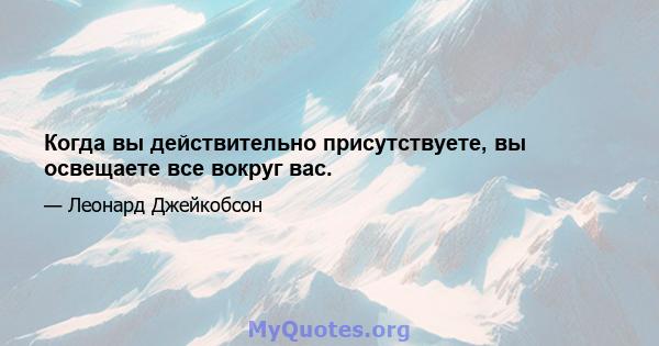 Когда вы действительно присутствуете, вы освещаете все вокруг вас.