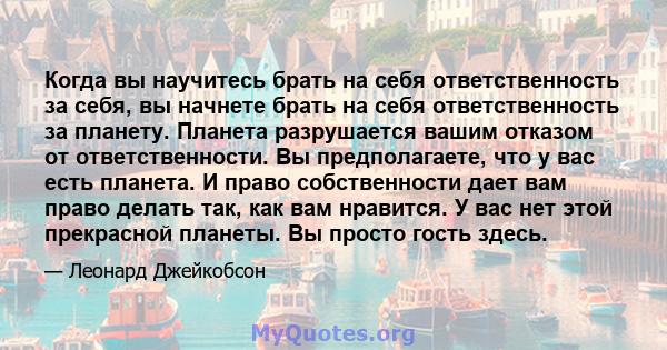 Когда вы научитесь брать на себя ответственность за себя, вы начнете брать на себя ответственность за планету. Планета разрушается вашим отказом от ответственности. Вы предполагаете, что у вас есть планета. И право