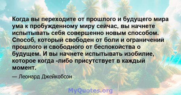 Когда вы переходите от прошлого и будущего мира ума к пробужденному миру сейчас, вы начнете испытывать себя совершенно новым способом. Способ, который свободен от боли и ограничений прошлого и свободного от беспокойства 