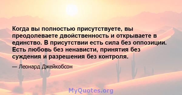 Когда вы полностью присутствуете, вы преодолеваете двойственность и открываете в единство. В присутствии есть сила без оппозиции. Есть любовь без ненависти, принятия без суждения и разрешения без контроля.